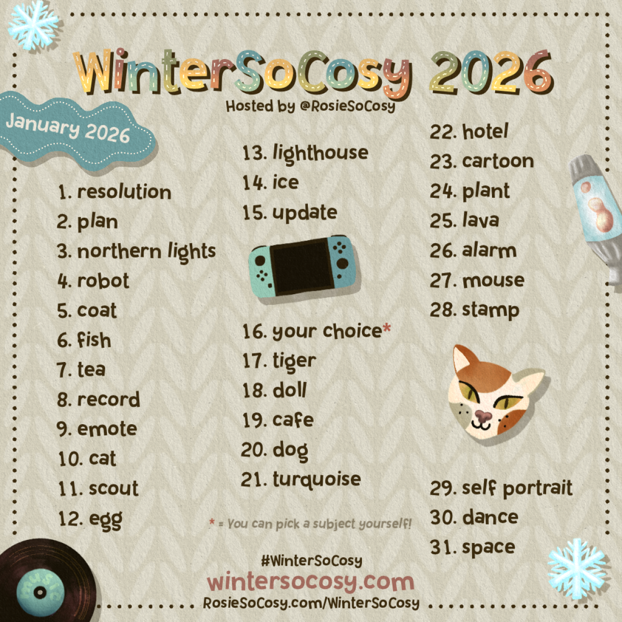 WinterSoCosy January 2026! 1 Resolution. 2 Plan. 3 Northern Lights. 4 Robot. 5 Coat. 6 Fish. 7 Tea. 8 Record. 9 Emote. 10 Cat. 11 Scout. 12 Egg. 13 Lighthouse. 14 Ice. 15 Update. 16 Your choice!*. 17 Tiger. 18 Doll. 19 Cafe. 20 Dog. 21 Turquoise. 22 Hotel. 23 Cartoon. 24 Plant. 25 Lava. 26 Alarm. 27 Mouse. 28 Stamp. 29 Self Portrait. 30 Dance. 31 Space.