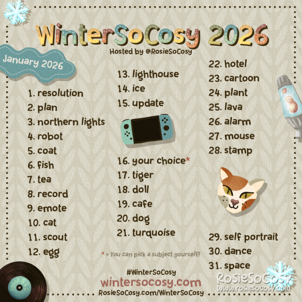 WinterSoCosy January 2026! 1 Resolution. 2 Plan. 3 Northern Lights. 4 Robot. 5 Coat. 6 Fish. 7 Tea. 8 Record. 9 Emote. 10 Cat. 11 Scout. 12 Egg. 13 Lighthouse. 14 Ice. 15 Update. 16 Your choice!*. 17 Tiger. 18 Doll. 19 Cafe. 20 Dog. 21 Turquoise. 22 Hotel. 23 Cartoon. 24 Plant. 25 Lava. 26 Alarm. 27 Mouse. 28 Stamp. 29 Self Portrait. 30 Dance. 31 Space.